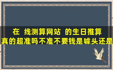 在  线测算网站  的生日推算真的超准吗不准不要钱是噱头还是确有其事